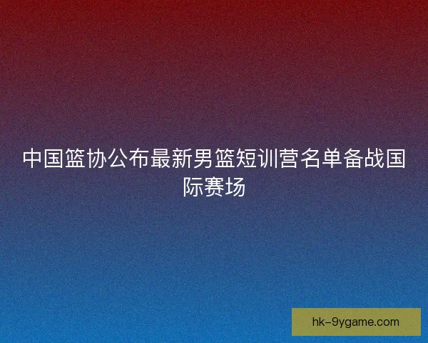 中国篮协公布最新男篮短训营名单备战国际赛场