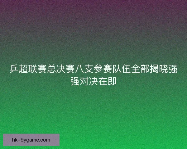 乒超联赛总决赛八支参赛队伍全部揭晓强强对决在即